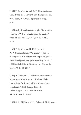 [164] P. P. Mercier and A. P. Chandrakasan,
Eds., Ultra-Low-Power Short-Range Radios.
New York, NY, USA: Springer-Verlag,
2015.
[165] A. P. Chandrakasan et al., “Low-power
impulse UWB architectures and circuits,”
Proc. IEEE, vol. 97, no. 2, pp. 332–352,
2009.
[166] P. P. Mercier, D. C. Daly, and
A. P. Chandrakasan, “An energy-efficient
all-digital UWB transmitter employing dual
capacitively-coupled pulse-shaping drivers,”
IEEE J. Solid-State Circuits, vol. 44, no. 6,
pp. 1679–1688, 2009.
[167] H. Ando et al., “Wireless multichannel
neural recording with a 128 Mbps UWB
transmitter for implantable brain-machine
interfaces,” IEEE Trans. Biomed.
Circuits Syst., 2015, doi: 10.1109/
TBCAS.2016.2514522.
[168] S. A. Mirbozorgi, H. Bahrami, M. Sawan,
 