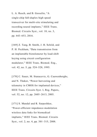 L. A. Rusch, and B. Gosselin, “A
single-chip full-duplex high speed
transceiver for multi-site stimulating and
recording neural implants,” IEEE Trans.
Biomed. Circuits Syst., vol. 10, no. 3,
pp. 643–653, 2016.
[169] Z. Tang, B. Smith, J. H. Schild, and
P. H. Peckham, “Data transmission from
an implantable biotelemeter by load-shift
keying using circuit configuration
modulator,” IEEE Trans. Biomed. Eng.,
vol. 42, no. 5, pp. 524–528, 1995.
[170] C. Sauer, M. Stanacevic, G. Cauwenberghs,
and N. Thakor, “Power harvesting and
telemetry in CMOS for implanted devices,”
IEEE Trans. Circuits Syst. I, Reg. Papers,
vol. 52, no. 12, pp. 2605–2613, 2005.
[171] S. Mandal and R. Sarpeshkar,
“Power-efficient impedance-modulation
wireless data links for biomedical
implants,” IEEE Trans. Biomed. Circuits
Syst., vol. 2, no. 4, pp. 301–315, 2008.
 