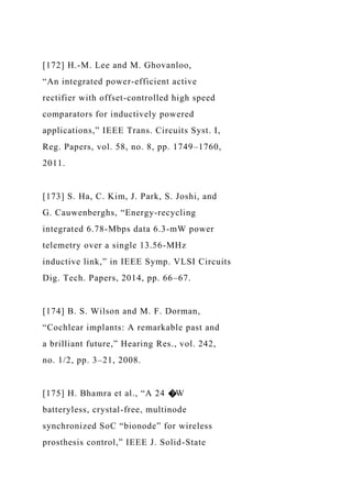 [172] H.-M. Lee and M. Ghovanloo,
“An integrated power-efficient active
rectifier with offset-controlled high speed
comparators for inductively powered
applications,” IEEE Trans. Circuits Syst. I,
Reg. Papers, vol. 58, no. 8, pp. 1749–1760,
2011.
[173] S. Ha, C. Kim, J. Park, S. Joshi, and
G. Cauwenberghs, “Energy-recycling
integrated 6.78-Mbps data 6.3-mW power
telemetry over a single 13.56-MHz
inductive link,” in IEEE Symp. VLSI Circuits
Dig. Tech. Papers, 2014, pp. 66–67.
[174] B. S. Wilson and M. F. Dorman,
“Cochlear implants: A remarkable past and
a brilliant future,” Hearing Res., vol. 242,
no. 1/2, pp. 3–21, 2008.
[175] H. Bhamra et al., “A 24 �W
batteryless, crystal-free, multinode
synchronized SoC “bionode” for wireless
prosthesis control,” IEEE J. Solid-State
 