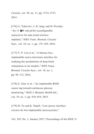 Circuits, vol. 50, no. 11, pp. 2714–2727,
2015.
[176] A. Yakovlev, J. H. Jang, and D. Pivonka,
“An 11 �W sub-pJ/bit reconfigurable
transceiver for mm-sized wireless
implants,” IEEE Trans. Biomed. Circuits
Syst., vol. 10, no. 1, pp. 175–185, 2016.
[177] Y. P. Lin et al., “A battery-less,
implantable neuro-electronic interface for
studying the mechanisms of deep brain
stimulation in rat models,” IEEE Trans.
Biomed. Circuits Syst., vol. 10, no. 1,
pp. 98–112, 2016.
[178] Z. Xiao et al., “An implantable RFID
sensor tag toward continuous glucose
monitoring,” IEEE J. Biomed. Health Inf.,
vol. 19, no. 3, pp. 910–919, 2015.
[179] H. Yu and K. Najafi, “Low-power interface
circuits for bio-implantable microsystems,”
Vol. 105, No. 1, January 2017 | Proceedings of the IEEE 31
 