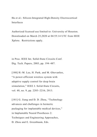 Ha et al.: Silicon-Integrated High-Density Electrocortical
Interfaces
Authorized licensed use limited to: University of Houston.
Downloaded on March 25,2020 at 04:55:14 UTC from IEEE
Xplore. Restrictions apply.
in Proc. IEEE Int. Solid-State Circuits Conf.
Dig. Tech. Papers, 2003, pp. 194–487.
[180] H.-M. Lee, H. Park, and M. Ghovanloo,
“A power-efficient wireless system with
adaptive supply control for deep brain
stimulation,” IEEE J. Solid-State Circuits,
vol. 48, no. 9, pp. 2203–2216, 2013.
[181] G. Jiang and D. D. Zhou, “Technology
advances and challenges in hermetic
packaging for implantable medical devices,”
in Implantable Neural Prostheses 2:
Techniques and Engineering Approaches,
D. Zhou and E. Greenbaum, Eds.
 