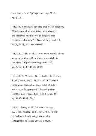 New York, NY: Springer-Verlag, 2010,
pp. 27–61.
[182] A. Vanhoestenberghe and N. Donaldson,
“Corrosion of silicon integrated circuits
and lifetime predictions in implantable
electronic devices,” J. Neural Eng., vol. 10,
no. 3, 2013, Art. no. 031002.
[183] A. C. Ho et al., “Long-term results from
an epiretinal prosthesis to restore sight to
the blind,” Ophthalmology, vol. 122,
no. 8, pp. 1547–1554, 2015.
[184] A. A. Weaver, K. L. Loftis, J. C. Tan,
S. M. Duma, and J. D. Stitzel, “CT based
three-dimensional measurement of orbit
and eye anthropometry,” Investigative
Ophthalmol. Visual Sci., vol. 51, no. 10,
pp. 4892–4897, 2010.
[185] J. Jeong et al., “A miniaturized,
eye-conformable, and long-term reliable
retinal prosthesis using monolithic
fabrication of liquid crystal polymer
 