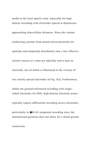 model at the local spatial scale, especially for high
density recording with electrodes spaced at dimensions
approaching intercellular distances. Since the volume
conducting currents from neural action potentials are
spatially and temporally distributed, only a few effective
current sources at a time are typically active near an
electrode, one of which is illustrated in the vicinity of
two closely spaced electrodes in Fig. 3(a). Furthermore,
unlike the ground-referenced recording with single-
ended electrodes for EEG, high-density electrode arrays
typically require differential recording across electrodes,
particularly in �ECoG integrated recording since the
miniaturized geometry does not allow for a distal ground
connection.
 