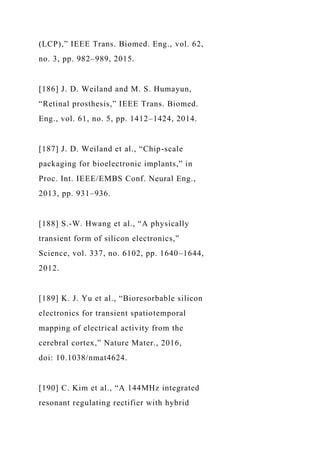(LCP),” IEEE Trans. Biomed. Eng., vol. 62,
no. 3, pp. 982–989, 2015.
[186] J. D. Weiland and M. S. Humayun,
“Retinal prosthesis,” IEEE Trans. Biomed.
Eng., vol. 61, no. 5, pp. 1412–1424, 2014.
[187] J. D. Weiland et al., “Chip-scale
packaging for bioelectronic implants,” in
Proc. Int. IEEE/EMBS Conf. Neural Eng.,
2013, pp. 931–936.
[188] S.-W. Hwang et al., “A physically
transient form of silicon electronics,”
Science, vol. 337, no. 6102, pp. 1640–1644,
2012.
[189] K. J. Yu et al., “Bioresorbable silicon
electronics for transient spatiotemporal
mapping of electrical activity from the
cerebral cortex,” Nature Mater., 2016,
doi: 10.1038/nmat4624.
[190] C. Kim et al., “A 144MHz integrated
resonant regulating rectifier with hybrid
 