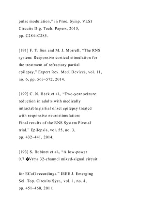 pulse modulation,” in Proc. Symp. VLSI
Circuits Dig. Tech. Papers, 2015,
pp. C284–C285.
[191] F. T. Sun and M. J. Morrell, “The RNS
system: Responsive cortical stimulation for
the treatment of refractory partial
epilepsy,” Expert Rev. Med. Devices, vol. 11,
no. 6, pp. 563–572, 2014.
[192] C. N. Heck et al., “Two-year seizure
reduction in adults with medically
intractable partial onset epilepsy treated
with responsive neurostimulation:
Final results of the RNS System Pivotal
trial,” Epilepsia, vol. 55, no. 3,
pp. 432–441, 2014.
[193] S. Robinet et al., “A low-power
0.7 �Vrms 32-channel mixed-signal circuit
for ECoG recordings,” IEEE J. Emerging
Sel. Top. Circuits Syst., vol. 1, no. 4,
pp. 451–460, 2011.
 