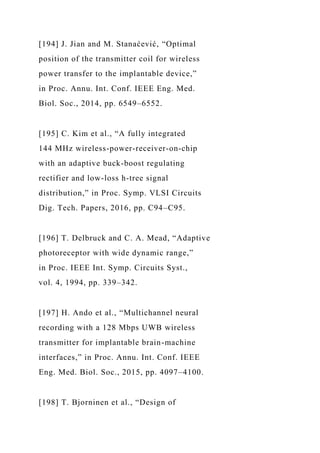 [194] J. Jian and M. Stanaćević, “Optimal
position of the transmitter coil for wireless
power transfer to the implantable device,”
in Proc. Annu. Int. Conf. IEEE Eng. Med.
Biol. Soc., 2014, pp. 6549–6552.
[195] C. Kim et al., “A fully integrated
144 MHz wireless-power-receiver-on-chip
with an adaptive buck-boost regulating
rectifier and low-loss h-tree signal
distribution,” in Proc. Symp. VLSI Circuits
Dig. Tech. Papers, 2016, pp. C94–C95.
[196] T. Delbruck and C. A. Mead, “Adaptive
photoreceptor with wide dynamic range,”
in Proc. IEEE Int. Symp. Circuits Syst.,
vol. 4, 1994, pp. 339–342.
[197] H. Ando et al., “Multichannel neural
recording with a 128 Mbps UWB wireless
transmitter for implantable brain-machine
interfaces,” in Proc. Annu. Int. Conf. IEEE
Eng. Med. Biol. Soc., 2015, pp. 4097–4100.
[198] T. Bjorninen et al., “Design of
 