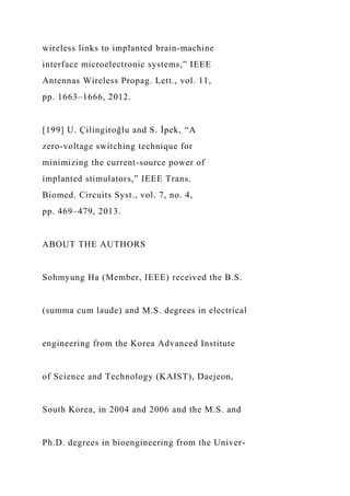 wireless links to implanted brain-machine
interface microelectronic systems,” IEEE
Antennas Wireless Propag. Lett., vol. 11,
pp. 1663–1666, 2012.
[199] U. Çilingiroğlu and S. İpek, “A
zero-voltage switching technique for
minimizing the current-source power of
implanted stimulators,” IEEE Trans.
Biomed. Circuits Syst., vol. 7, no. 4,
pp. 469–479, 2013.
ABOUT THE AUTHORS
Sohmyung Ha (Member, IEEE) received the B.S.
(summa cum laude) and M.S. degrees in electrical
engineering from the Korea Advanced Institute
of Science and Technology (KAIST), Daejeon,
South Korea, in 2004 and 2006 and the M.S. and
Ph.D. degrees in bioengineering from the Univer-
 