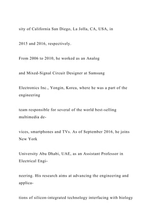 sity of California San Diego, La Jolla, CA, USA, in
2015 and 2016, respectively.
From 2006 to 2010, he worked as an Analog
and Mixed-Signal Circuit Designer at Samsung
Electronics Inc., Yongin, Korea, where he was a part of the
engineering
team responsible for several of the world best-selling
multimedia de-
vices, smartphones and TVs. As of September 2016, he joins
New York
University Abu Dhabi, UAE, as an Assistant Professor in
Electrical Engi-
neering. His research aims at advancing the engineering and
applica-
tions of silicon-integrated technology interfacing with biology
 