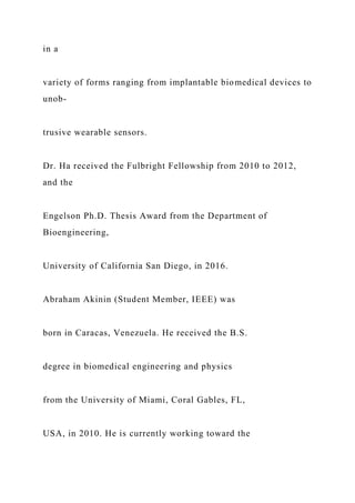 in a
variety of forms ranging from implantable biomedical devices to
unob-
trusive wearable sensors.
Dr. Ha received the Fulbright Fellowship from 2010 to 2012,
and the
Engelson Ph.D. Thesis Award from the Department of
Bioengineering,
University of California San Diego, in 2016.
Abraham Akinin (Student Member, IEEE) was
born in Caracas, Venezuela. He received the B.S.
degree in biomedical engineering and physics
from the University of Miami, Coral Gables, FL,
USA, in 2010. He is currently working toward the
 