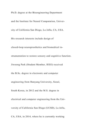 Ph.D. degree at the Bioengineering Department
and the Institute for Neural Computation, Univer-
sity of California San Diego, La Jolla, CA, USA.
His research interests include design of
closed-loop neuroprosthetics and biomedical in-
strumentation to restore sensory and cognitive function.
Jiwoong Park (Student Member, IEEE) received
the B.Sc. degree in electronic and computer
engineering from Hanyang University, Seoul,
South Korea, in 2012 and the M.S. degree in
electrical and computer engineering from the Uni-
versity of California San Diego (UCSD), La Jolla,
CA, USA, in 2014, where he is currently working
 