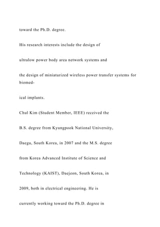 toward the Ph.D. degree.
His research interests include the design of
ultralow power body area network systems and
the design of miniaturized wireless power transfer systems for
biomed-
ical implants.
Chul Kim (Student Member, IEEE) received the
B.S. degree from Kyungpook National University,
Daegu, South Korea, in 2007 and the M.S. degree
from Korea Advanced Institute of Science and
Technology (KAIST), Daejeon, South Korea, in
2009, both in electrical engineering. He is
currently working toward the Ph.D. degree in
 