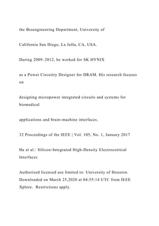 the Bioengineering Department, University of
California San Diego, La Jolla, CA, USA.
During 2009–2012, he worked for SK HYNIX
as a Power Circuitry Designer for DRAM. His research focuses
on
designing micropower integrated circuits and systems for
biomedical
applications and brain-machine interfaces.
32 Proceedings of the IEEE | Vol. 105, No. 1, January 2017
Ha et al.: Silicon-Integrated High-Density Electrocortical
Interfaces
Authorized licensed use limited to: University of Houston.
Downloaded on March 25,2020 at 04:55:14 UTC from IEEE
Xplore. Restrictions apply.
 