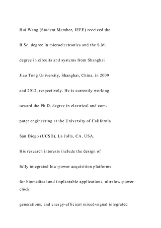 Hui Wang (Student Member, IEEE) received the
B.Sc. degree in microelectronics and the S.M.
degree in circuits and systems from Shanghai
Jiao Tong University, Shanghai, China, in 2009
and 2012, respectively. He is currently working
toward the Ph.D. degree in electrical and com-
puter engineering at the University of California
San Diego (UCSD), La Jolla, CA, USA.
His research interests include the design of
fully integrated low-power acquisition platforms
for biomedical and implantable applications, ultralow-power
clock
generations, and energy-efficient mixed-signal integrated
 