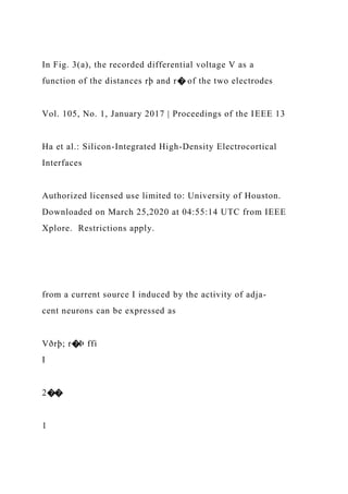 In Fig. 3(a), the recorded differential voltage V as a
function of the distances rþ and r� of the two electrodes
Vol. 105, No. 1, January 2017 | Proceedings of the IEEE 13
Ha et al.: Silicon-Integrated High-Density Electrocortical
Interfaces
Authorized licensed use limited to: University of Houston.
Downloaded on March 25,2020 at 04:55:14 UTC from IEEE
Xplore. Restrictions apply.
from a current source I induced by the activity of adja-
cent neurons can be expressed as
Vðrþ; r�Þ ffi
I
2��
1
 
