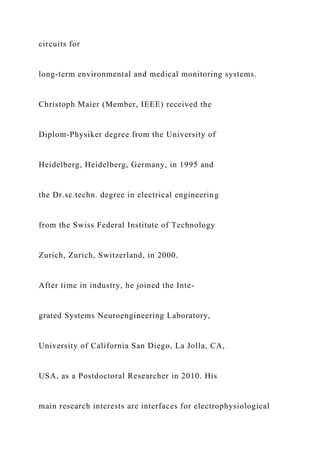 circuits for
long-term environmental and medical monitoring systems.
Christoph Maier (Member, IEEE) received the
Diplom-Physiker degree from the University of
Heidelberg, Heidelberg, Germany, in 1995 and
the Dr.sc.techn. degree in electrical engineering
from the Swiss Federal Institute of Technology
Zurich, Zurich, Switzerland, in 2000.
After time in industry, he joined the Inte-
grated Systems Neuroengineering Laboratory,
University of California San Diego, La Jolla, CA,
USA, as a Postdoctoral Researcher in 2010. His
main research interests are interfaces for electrophysiological
 