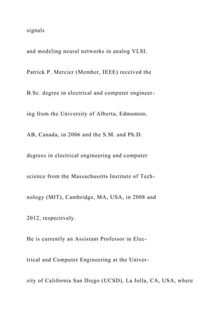 signals
and modeling neural networks in analog VLSI.
Patrick P. Mercier (Member, IEEE) received the
B.Sc. degree in electrical and computer engineer-
ing from the University of Alberta, Edmonton,
AB, Canada, in 2006 and the S.M. and Ph.D.
degrees in electrical engineering and computer
science from the Massachusetts Institute of Tech-
nology (MIT), Cambridge, MA, USA, in 2008 and
2012, respectively.
He is currently an Assistant Professor in Elec-
trical and Computer Engineering at the Univer-
sity of California San Diego (UCSD), La Jolla, CA, USA, where
 