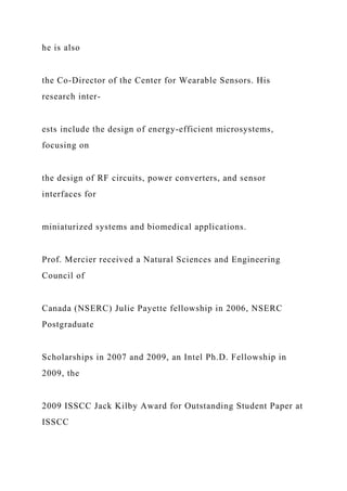 he is also
the Co-Director of the Center for Wearable Sensors. His
research inter-
ests include the design of energy-efficient microsystems,
focusing on
the design of RF circuits, power converters, and sensor
interfaces for
miniaturized systems and biomedical applications.
Prof. Mercier received a Natural Sciences and Engineering
Council of
Canada (NSERC) Julie Payette fellowship in 2006, NSERC
Postgraduate
Scholarships in 2007 and 2009, an Intel Ph.D. Fellowship in
2009, the
2009 ISSCC Jack Kilby Award for Outstanding Student Paper at
ISSCC
 