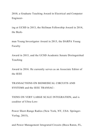 2010, a Graduate Teaching Award in Electrical and Computer
Engineer-
ing at UCSD in 2013, the Hellman Fellowship Award in 2014,
the Beck-
man Young Investigator Award in 2015, the DARPA Young
Faculty
Award in 2015, and the UCSD Academic Senate Distinguished
Teaching
Award in 2016. He currently serves as an Associate Editor of
the IEEE
TRANSACTIONS ON BIOMEDICAL CIRCUITS AND
SYSTEMS and the IEEE TRANSAC-
TIONS ON VERY LARGE SCALE INTEGRATION, and is
coeditor of Ultra-Low-
Power Short-Range Radios (New York, NY, USA: Springer-
Verlag, 2015),
and Power Management Integrated Circuits (Boca Raton, FL,
 