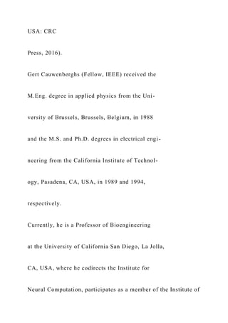 USA: CRC
Press, 2016).
Gert Cauwenberghs (Fellow, IEEE) received the
M.Eng. degree in applied physics from the Uni-
versity of Brussels, Brussels, Belgium, in 1988
and the M.S. and Ph.D. degrees in electrical engi-
neering from the California Institute of Technol-
ogy, Pasadena, CA, USA, in 1989 and 1994,
respectively.
Currently, he is a Professor of Bioengineering
at the University of California San Diego, La Jolla,
CA, USA, where he codirects the Institute for
Neural Computation, participates as a member of the Institute of
 