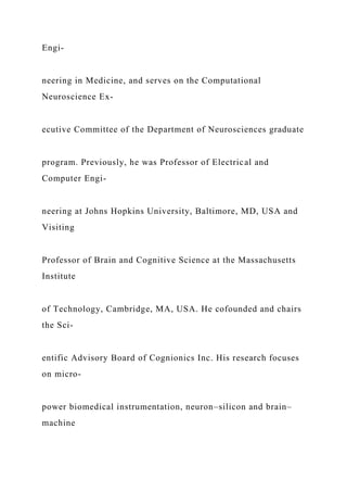 Engi-
neering in Medicine, and serves on the Computational
Neuroscience Ex-
ecutive Committee of the Department of Neurosciences graduate
program. Previously, he was Professor of Electrical and
Computer Engi-
neering at Johns Hopkins University, Baltimore, MD, USA and
Visiting
Professor of Brain and Cognitive Science at the Massachusetts
Institute
of Technology, Cambridge, MA, USA. He cofounded and chairs
the Sci-
entific Advisory Board of Cognionics Inc. His research focuses
on micro-
power biomedical instrumentation, neuron–silicon and brain–
machine
 