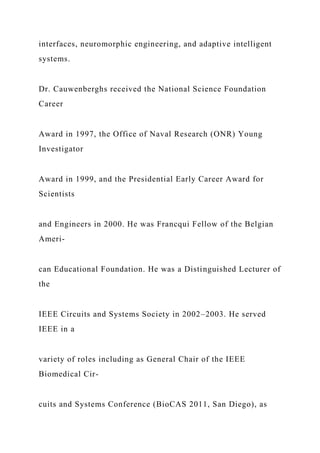 interfaces, neuromorphic engineering, and adaptive intelligent
systems.
Dr. Cauwenberghs received the National Science Foundation
Career
Award in 1997, the Office of Naval Research (ONR) Young
Investigator
Award in 1999, and the Presidential Early Career Award for
Scientists
and Engineers in 2000. He was Francqui Fellow of the Belgian
Ameri-
can Educational Foundation. He was a Distinguished Lecturer of
the
IEEE Circuits and Systems Society in 2002–2003. He served
IEEE in a
variety of roles including as General Chair of the IEEE
Biomedical Cir-
cuits and Systems Conference (BioCAS 2011, San Diego), as
 