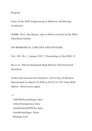 Program
Chair of the IEEE Engineering in Medicine and Biology
Conference
(EMBC 2012, San Diego), and as Editor-in-Chief of the IEEE
TRANSACTIONS
ON BIOMEDICAL CIRCUITS AND SYSTEMS.
Vol. 105, No. 1, January 2017 | Proceedings of the IEEE 33
Ha et al.: Silicon-Integrated High-Density Electrocortical
Interfaces
Authorized licensed use limited to: University of Houston.
Downloaded on March 25,2020 at 04:55:14 UTC from IEEE
Xplore. Restrictions apply.
<<
/ASCII85EncodePages false
/AllowTransparency false
/AutoPositionEPSFiles false
/AutoRotatePages /None
/Binding /Left
 