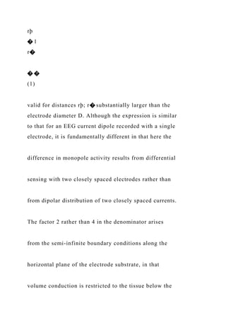 rþ
� 1
r�
� �
(1)
valid for distances rþ; r� substantially larger than the
electrode diameter D. Although the expression is similar
to that for an EEG current dipole recorded with a single
electrode, it is fundamentally different in that here the
difference in monopole activity results from differential
sensing with two closely spaced electrodes rather than
from dipolar distribution of two closely spaced currents.
The factor 2 rather than 4 in the denominator arises
from the semi-infinite boundary conditions along the
horizontal plane of the electrode substrate, in that
volume conduction is restricted to the tissue below the
 