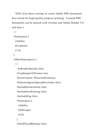 /ENU (Use these settings to create Adobe PDF documents
best suited for high-quality prepress printing. Created PDF
documents can be opened with Acrobat and Adobe Reader 5.0
and later.)
>>
/Namespace [
(Adobe)
(Common)
(1.0)
]
/OtherNamespaces [
<<
/AsReaderSpreads false
/CropImagesToFrames true
/ErrorControl /WarnAndContinue
/FlattenerIgnoreSpreadOverrides false
/IncludeGuidesGrids false
/IncludeNonPrinting false
/IncludeSlug false
/Namespace [
(Adobe)
(InDesign)
(4.0)
]
/OmitPlacedBitmaps false
 