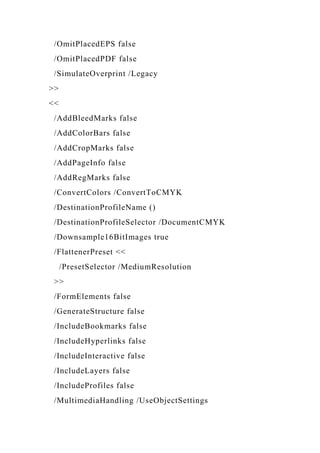 /OmitPlacedEPS false
/OmitPlacedPDF false
/SimulateOverprint /Legacy
>>
<<
/AddBleedMarks false
/AddColorBars false
/AddCropMarks false
/AddPageInfo false
/AddRegMarks false
/ConvertColors /ConvertToCMYK
/DestinationProfileName ()
/DestinationProfileSelector /DocumentCMYK
/Downsample16BitImages true
/FlattenerPreset <<
/PresetSelector /MediumResolution
>>
/FormElements false
/GenerateStructure false
/IncludeBookmarks false
/IncludeHyperlinks false
/IncludeInteractive false
/IncludeLayers false
/IncludeProfiles false
/MultimediaHandling /UseObjectSettings
 