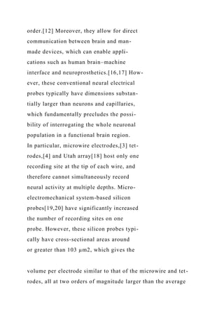 order.[12] Moreover, they allow for direct
communication between brain and man-
made devices, which can enable appli-
cations such as human brain–machine
interface and neuroprosthetics.[16,17] How-
ever, these conventional neural electrical
probes typically have dimensions substan-
tially larger than neurons and capillaries,
which fundamentally precludes the possi-
bility of interrogating the whole neuronal
population in a functional brain region.
In particular, microwire electrodes,[3] tet-
rodes,[4] and Utah array[18] host only one
recording site at the tip of each wire, and
therefore cannot simultaneously record
neural activity at multiple depths. Micro-
electromechanical system-based silicon
probes[19,20] have significantly increased
the number of recording sites on one
probe. However, these silicon probes typi-
cally have cross-sectional areas around
or greater than 103 µm2, which gives the
volume per electrode similar to that of the microwire and tet-
rodes, all at two orders of magnitude larger than the average
 
