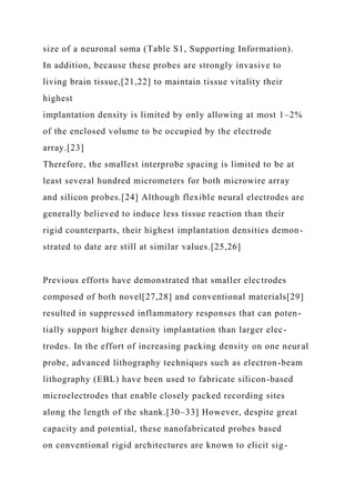 size of a neuronal soma (Table S1, Supporting Information).
In addition, because these probes are strongly invasive to
living brain tissue,[21,22] to maintain tissue vitality their
highest
implantation density is limited by only allowing at most 1–2%
of the enclosed volume to be occupied by the electrode
array.[23]
Therefore, the smallest interprobe spacing is limited to be at
least several hundred micrometers for both microwire array
and silicon probes.[24] Although flexible neural electrodes are
generally believed to induce less tissue reaction than their
rigid counterparts, their highest implantation densities demon-
strated to date are still at similar values.[25,26]
Previous efforts have demonstrated that smaller electrodes
composed of both novel[27,28] and conventional materials[29]
resulted in suppressed inflammatory responses that can poten-
tially support higher density implantation than larger elec-
trodes. In the effort of increasing packing density on one neural
probe, advanced lithography techniques such as electron-beam
lithography (EBL) have been used to fabricate silicon-based
microelectrodes that enable closely packed recording sites
along the length of the shank.[30–33] However, despite great
capacity and potential, these nanofabricated probes based
on conventional rigid architectures are known to elicit sig-
 