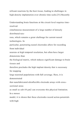 nificant reactions by the host tissue, leading to challenges in
high-density implantation over chronic time scale.[31] Recently
Understanding brain functions at the circuit level requires time-
resolved
simultaneous measurement of a large number of densely
distributed neu-
rons, which remains a great challenge for current neural
technologies. In
particular, penetrating neural electrodes allow for recording
from individual
neurons at high temporal resolution, but often have larger
dimensions than
the biological matrix, which induces significant damage to brain
tissues and
therefore precludes the high implant density that is necessary
for mapping
large neuronal populations with full coverage. Here, it is
demonstrated
that nanofabricated ultraflexible electrode arrays with cross-
sectional areas
as small as sub-10 µm2 can overcome this physical limitation.
In a mouse
model, it is shown that these electrodes record action potentials
with high
 