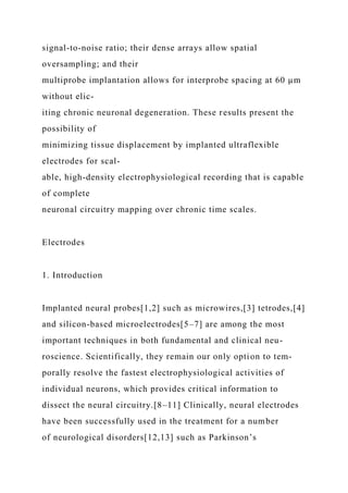 signal-to-noise ratio; their dense arrays allow spatial
oversampling; and their
multiprobe implantation allows for interprobe spacing at 60 µm
without elic-
iting chronic neuronal degeneration. These results present the
possibility of
minimizing tissue displacement by implanted ultraflexible
electrodes for scal-
able, high-density electrophysiological recording that is capable
of complete
neuronal circuitry mapping over chronic time scales.
Electrodes
1. Introduction
Implanted neural probes[1,2] such as microwires,[3] tetrodes,[4]
and silicon-based microelectrodes[5–7] are among the most
important techniques in both fundamental and clinical neu-
roscience. Scientifically, they remain our only option to tem-
porally resolve the fastest electrophysiological activities of
individual neurons, which provides critical information to
dissect the neural circuitry.[8–11] Clinically, neural electrodes
have been successfully used in the treatment for a number
of neurological disorders[12,13] such as Parkinson’s
 