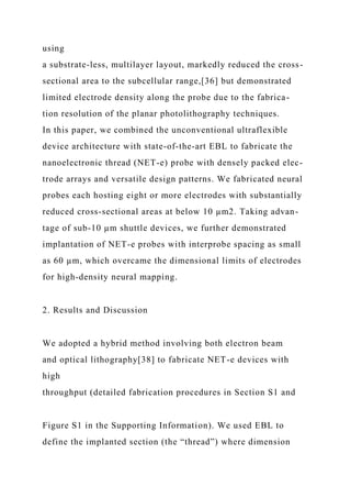 using
a substrate-less, multilayer layout, markedly reduced the cross-
sectional area to the subcellular range,[36] but demonstrated
limited electrode density along the probe due to the fabrica-
tion resolution of the planar photolithography techniques.
In this paper, we combined the unconventional ultraflexible
device architecture with state-of-the-art EBL to fabricate the
nanoelectronic thread (NET-e) probe with densely packed elec-
trode arrays and versatile design patterns. We fabricated neural
probes each hosting eight or more electrodes with substantially
reduced cross-sectional areas at below 10 µm2. Taking advan-
tage of sub-10 µm shuttle devices, we further demonstrated
implantation of NET-e probes with interprobe spacing as small
as 60 µm, which overcame the dimensional limits of electrodes
for high-density neural mapping.
2. Results and Discussion
We adopted a hybrid method involving both electron beam
and optical lithography[38] to fabricate NET-e devices with
high
throughput (detailed fabrication procedures in Section S1 and
Figure S1 in the Supporting Information). We used EBL to
define the implanted section (the “thread”) where dimension
 
