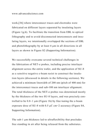 www.advancedscience.com
work,[36] where interconnect traces and electrodes were
fabricated on different layers separated by insulating layers
(Figure 1g,h). To facilitate the transition from EBL to optical
lithography and to avoid disconnected interconnects and insu-
lating layers, we intentionally overlapped the sections of EBL
and photolithography by at least 4 µm in all directions in all
layers as shown in Figure S2 (Supporting Information).
We successfully overcame several technical challenges in
the fabrication of NET-e probes, including precise interlayer
alignment across the entire wafer, and the application of SU-8
as a sensitive negative e-beam resist to construct the insula-
tion layers (discussed in details in the following sections). We
achieved a minimum linewidth of 200 nm (pitch of 400 nm) for
the interconnect traces and sub-100 nm interlayer alignment.
The total thickness of the NET-e probes was determined mostly
by the thickness of the two SU-8 layers, and was precisely con-
trolled to be 0.8–1 µm (Figure 1h) by fine tuning the e-beam
exposure dose of SU-8 with 0.5 µC cm−2 accuracy (Figure S4,
Supporting Information).
The sub-1 µm thickness led to ultraflexibility that precludes
free standing in air after being released from the substrates.
 
