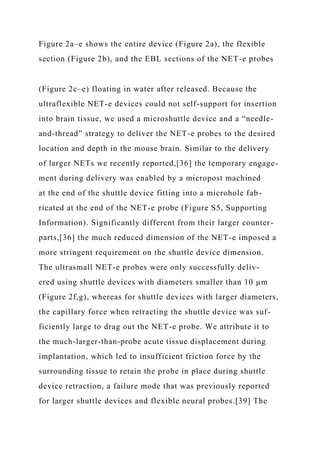 Figure 2a–e shows the entire device (Figure 2a), the flexible
section (Figure 2b), and the EBL sections of the NET-e probes
(Figure 2c–e) floating in water after released. Because the
ultraflexible NET-e devices could not self-support for insertion
into brain tissue, we used a microshuttle device and a “needle-
and-thread” strategy to deliver the NET-e probes to the desired
location and depth in the mouse brain. Similar to the delivery
of larger NETs we recently reported,[36] the temporary engage-
ment during delivery was enabled by a micropost machined
at the end of the shuttle device fitting into a microhole fab-
ricated at the end of the NET-e probe (Figure S5, Supporting
Information). Significantly different from their larger counter-
parts,[36] the much reduced dimension of the NET-e imposed a
more stringent requirement on the shuttle device dimension.
The ultrasmall NET-e probes were only successfully deliv-
ered using shuttle devices with diameters smaller than 10 µm
(Figure 2f,g), whereas for shuttle devices with larger diameters,
the capillary force when retracting the shuttle device was suf-
ficiently large to drag out the NET-e probe. We attribute it to
the much-larger-than-probe acute tissue displacement during
implantation, which led to insufficient friction force by the
surrounding tissue to retain the probe in place during shuttle
device retraction, a failure mode that was previously reported
for larger shuttle devices and flexible neural probes.[39] The
 