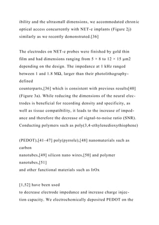 ibility and the ultrasmall dimensions, we accommodated chronic
optical access concurrently with NET-e implants (Figure 2j)
similarly as we recently demonstrated.[36]
The electrodes on NET-e probes were finished by gold thin
film and had dimensions ranging from 5 × 8 to 12 × 15 µm2
depending on the design. The impedance at 1 kHz ranged
between 1 and 1.8 MΩ, larger than their photolithography-
defined
counterparts,[36] which is consistent with previous results[40]
(Figure 3a). While reducing the dimensions of the neural elec-
trodes is beneficial for recording density and specificity, as
well as tissue compatibility, it leads to the increase of imped-
ance and therefore the decrease of signal-to-noise ratio (SNR).
Conducting polymers such as poly(3,4-ethylenedioxythiophene)
(PEDOT),[41–47] poly(pyrrole),[48] nanomaterials such as
carbon
nanotubes,[49] silicon nano wires,[50] and polymer
nanotubes,[51]
and other functional materials such as IrOx
[1,52] have been used
to decrease electrode impedance and increase charge injec-
tion capacity. We electrochemically deposited PEDOT on the
 