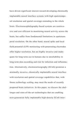 have driven significant interest toward developing chronically
implantable neural interface systems with high spatiotempo-
ral resolution and spatial coverage extending to the whole
brain. Electroencephalography-based systems are noninva-
sive and cost efficient in monitoring neural activity across the
brain, but suffer from fundamental limitations in spatiotem-
poral resolution. On the other hand, neural spike and local
field potential (LFP) monitoring with penetrating electrodes
offer higher resolution, but are highly invasive and inade-
quate for long-term use in humans due to unreliability in
long-term data recording and risk for infection and inflamma-
tion. Alternatively, electrocorticography (ECoG) promises a
minimally invasive, chronically implantable neural interface
with resolution and spatial coverage capabilities that, with
future technology scaling, may meet the needs of recently
proposed brain initiatives. In this paper, we discuss the chal-
lenges and state-of-the-art technologies that are enabling
next-generation fully implantable high-density ECoG inter-
 
