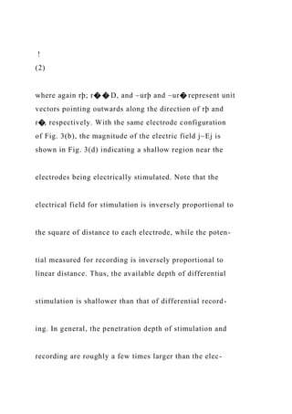 !
(2)
where again rþ; r� � D, and ~urþ and ~ur� represent unit
vectors pointing outwards along the direction of rþ and
r�, respectively. With the same electrode configuration
of Fig. 3(b), the magnitude of the electric field j~Ej is
shown in Fig. 3(d) indicating a shallow region near the
electrodes being electrically stimulated. Note that the
electrical field for stimulation is inversely proportional to
the square of distance to each electrode, while the poten-
tial measured for recording is inversely proportional to
linear distance. Thus, the available depth of differential
stimulation is shallower than that of differential record-
ing. In general, the penetration depth of stimulation and
recording are roughly a few times larger than the elec-
 