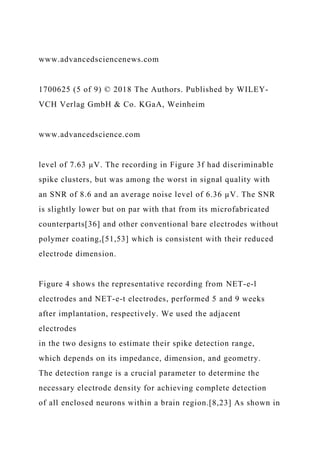 www.advancedsciencenews.com
1700625 (5 of 9) © 2018 The Authors. Published by WILEY-
VCH Verlag GmbH & Co. KGaA, Weinheim
www.advancedscience.com
level of 7.63 µV. The recording in Figure 3f had discriminable
spike clusters, but was among the worst in signal quality with
an SNR of 8.6 and an average noise level of 6.36 µV. The SNR
is slightly lower but on par with that from its microfabricated
counterparts[36] and other conventional bare electrodes without
polymer coating,[51,53] which is consistent with their reduced
electrode dimension.
Figure 4 shows the representative recording from NET-e-l
electrodes and NET-e-t electrodes, performed 5 and 9 weeks
after implantation, respectively. We used the adjacent
electrodes
in the two designs to estimate their spike detection range,
which depends on its impedance, dimension, and geometry.
The detection range is a crucial parameter to determine the
necessary electrode density for achieving complete detection
of all enclosed neurons within a brain region.[8,23] As shown in
 