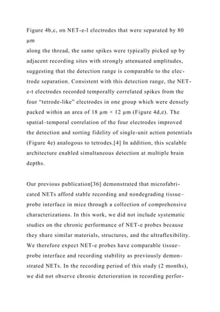 Figure 4b,c, on NET-e-l electrodes that were separated by 80
µm
along the thread, the same spikes were typically picked up by
adjacent recording sites with strongly attenuated amplitudes,
suggesting that the detection range is comparable to the elec-
trode separation. Consistent with this detection range, the NET-
e-t electrodes recorded temporally correlated spikes from the
four “tetrode-like” electrodes in one group which were densely
packed within an area of 18 µm × 12 µm (Figure 4d,e). The
spatial–temporal correlation of the four electrodes improved
the detection and sorting fidelity of single-unit action potentials
(Figure 4e) analogous to tetrodes.[4] In addition, this scalable
architecture enabled simultaneous detection at multiple brain
depths.
Our previous publication[36] demonstrated that microfabri-
cated NETs afford stable recording and nondegrading tissue–
probe interface in mice through a collection of comprehensive
characterizations. In this work, we did not include systematic
studies on the chronic performance of NET-e probes because
they share similar materials, structures, and the ultraflexibility.
We therefore expect NET-e probes have comparable tissue–
probe interface and recording stability as previously demon-
strated NETs. In the recording period of this study (2 months),
we did not observe chronic deterioration in recording perfor-
 