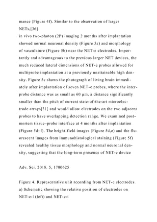 mance (Figure 4f). Similar to the observation of larger
NETs,[36]
in vivo two-photon (2P) imaging 2 months after implantation
showed normal neuronal density (Figure 5a) and morphology
of vasculature (Figure 5b) near the NET-e electrodes. Impor-
tantly and advantageous to the previous larger NET devices, the
much reduced lateral dimensions of NET-e probes allowed for
multiprobe implantation at a previously unattainable high den-
sity. Figure 5c shows the photograph of living brain immedi-
ately after implantation of seven NET-e probes, where the inter-
probe distance was as small as 60 µm, a distance significantly
smaller than the pitch of current state-of-the-art microelec-
trode arrays[31] and would allow electrodes on the two adjacent
probes to have overlapping detection range. We examined post-
mortem tissue–probe interface at 4 months after implantation
(Figure 5d–f). The bright-field images (Figure 5d,e) and the flu-
orescent images from immunohistological staining (Figure 5f)
revealed healthy tissue morphology and normal neuronal den-
sity, suggesting that the long-term presence of NET-e device
Adv. Sci. 2018, 5, 1700625
Figure 4. Representative unit recording from NET-e electrodes.
a) Schematic showing the relative position of electrodes on
NET-e-l (left) and NET-e-t
 