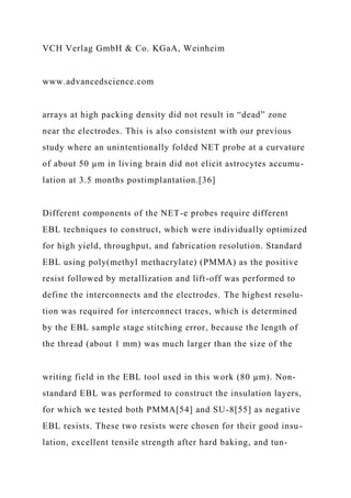 VCH Verlag GmbH & Co. KGaA, Weinheim
www.advancedscience.com
arrays at high packing density did not result in “dead” zone
near the electrodes. This is also consistent with our previous
study where an unintentionally folded NET probe at a curvature
of about 50 µm in living brain did not elicit astrocytes accumu-
lation at 3.5 months postimplantation.[36]
Different components of the NET-e probes require different
EBL techniques to construct, which were individually optimized
for high yield, throughput, and fabrication resolution. Standard
EBL using poly(methyl methacrylate) (PMMA) as the positive
resist followed by metallization and lift-off was performed to
define the interconnects and the electrodes. The highest resolu-
tion was required for interconnect traces, which is determined
by the EBL sample stage stitching error, because the length of
the thread (about 1 mm) was much larger than the size of the
writing field in the EBL tool used in this work (80 µm). Non-
standard EBL was performed to construct the insulation layers,
for which we tested both PMMA[54] and SU-8[55] as negative
EBL resists. These two resists were chosen for their good insu-
lation, excellent tensile strength after hard baking, and tun-
 
