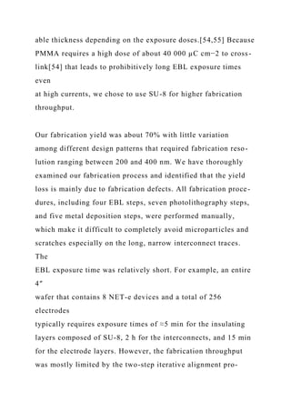 able thickness depending on the exposure doses.[54,55] Because
PMMA requires a high dose of about 40 000 µC cm−2 to cross-
link[54] that leads to prohibitively long EBL exposure times
even
at high currents, we chose to use SU-8 for higher fabrication
throughput.
Our fabrication yield was about 70% with little variation
among different design patterns that required fabrication reso-
lution ranging between 200 and 400 nm. We have thoroughly
examined our fabrication process and identified that the yield
loss is mainly due to fabrication defects. All fabrication proce-
dures, including four EBL steps, seven photolithography steps,
and five metal deposition steps, were performed manually,
which make it difficult to completely avoid microparticles and
scratches especially on the long, narrow interconnect traces.
The
EBL exposure time was relatively short. For example, an entire
4″
wafer that contains 8 NET-e devices and a total of 256
electrodes
typically requires exposure times of ≈5 min for the insulating
layers composed of SU-8, 2 h for the interconnects, and 15 min
for the electrode layers. However, the fabrication throughput
was mostly limited by the two-step iterative alignment pro-
 