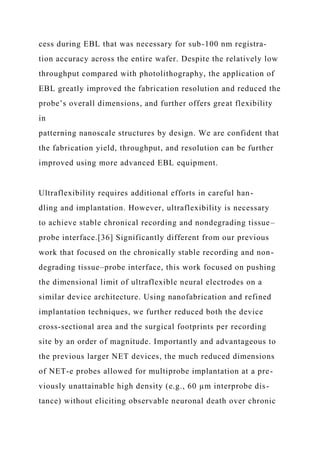 cess during EBL that was necessary for sub-100 nm registra-
tion accuracy across the entire wafer. Despite the relatively low
throughput compared with photolithography, the application of
EBL greatly improved the fabrication resolution and reduced the
probe’s overall dimensions, and further offers great flexibility
in
patterning nanoscale structures by design. We are confident that
the fabrication yield, throughput, and resolution can be further
improved using more advanced EBL equipment.
Ultraflexibility requires additional efforts in careful han-
dling and implantation. However, ultraflexibility is necessary
to achieve stable chronical recording and nondegrading tissue–
probe interface.[36] Significantly different from our previous
work that focused on the chronically stable recording and non-
degrading tissue–probe interface, this work focused on pushing
the dimensional limit of ultraflexible neural electrodes on a
similar device architecture. Using nanofabrication and refined
implantation techniques, we further reduced both the device
cross-sectional area and the surgical footprints per recording
site by an order of magnitude. Importantly and advantageous to
the previous larger NET devices, the much reduced dimensions
of NET-e probes allowed for multiprobe implantation at a pre-
viously unattainable high density (e.g., 60 µm interprobe dis-
tance) without eliciting observable neuronal death over chronic
 