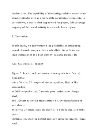 implantation. The capability of fabricating scalable, subcellular-
sized electrodes with an ultraflexible architecture represents, in
our opinion, a crucial first step toward long-term, full-coverage
mapping of the neural activity in a sizable brain region.
3. Conclusion
In this study, we demonstrated the possibility of integrating
neural electrode arrays within a subcellular form factor and
their implantation in a high-density, scalable manner. By
Adv. Sci. 2018, 5, 1700625
Figure 5. In vivo and postmortem tissue–probe interface. a)
Reconstruc-
tion of in vivo 2P images of neurons (yellow, Thy1-YFP)
surrounding
an NET-e-l probe (red) 2 months post implantation. Image
stack:
100–320 µm below the brain surface. b) 3D reconstruction of
vasculature
by in vivo 2P microscopy around NET-e-l probe (red) 2 months
post-
implantation, showing normal capillary networks (green). Image
stack:
 