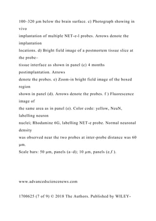 100–320 µm below the brain surface. c) Photograph showing in
vivo
implantation of multiple NET-e-l probes. Arrows denote the
implantation
locations. d) Bright field image of a postmortem tissue slice at
the probe–
tissue interface as shown in panel (c) 4 months
postimplantation. Arrows
denote the probes. e) Zoom-in bright field image of the boxed
region
shown in panel (d). Arrows denote the probes. f ) Fluorescence
image of
the same area as in panel (e). Color code: yellow, NeuN,
labelling neuron
nuclei; Rhodamine 6G, labelling NET-e probe. Normal neuronal
density
was observed near the two probes at inter-probe distance was 60
µm.
Scale bars: 50 µm, panels (a–d); 10 µm, panels (e,f ).
www.advancedsciencenews.com
1700625 (7 of 9) © 2018 The Authors. Published by WILEY-
 