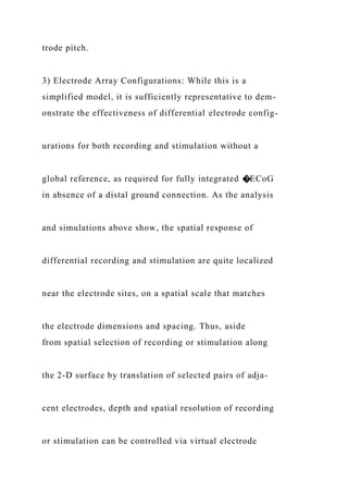 trode pitch.
3) Electrode Array Configurations: While this is a
simplified model, it is sufficiently representative to dem-
onstrate the effectiveness of differential electrode config-
urations for both recording and stimulation without a
global reference, as required for fully integrated �ECoG
in absence of a distal ground connection. As the analysis
and simulations above show, the spatial response of
differential recording and stimulation are quite localized
near the electrode sites, on a spatial scale that matches
the electrode dimensions and spacing. Thus, aside
from spatial selection of recording or stimulation along
the 2-D surface by translation of selected pairs of adja-
cent electrodes, depth and spatial resolution of recording
or stimulation can be controlled via virtual electrode
 