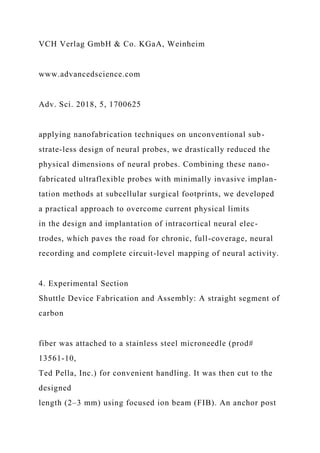 VCH Verlag GmbH & Co. KGaA, Weinheim
www.advancedscience.com
Adv. Sci. 2018, 5, 1700625
applying nanofabrication techniques on unconventional sub-
strate-less design of neural probes, we drastically reduced the
physical dimensions of neural probes. Combining these nano-
fabricated ultraflexible probes with minimally invasive implan-
tation methods at subcellular surgical footprints, we developed
a practical approach to overcome current physical limits
in the design and implantation of intracortical neural elec-
trodes, which paves the road for chronic, full-coverage, neural
recording and complete circuit-level mapping of neural activity.
4. Experimental Section
Shuttle Device Fabrication and Assembly: A straight segment of
carbon
fiber was attached to a stainless steel microneedle (prod#
13561-10,
Ted Pella, Inc.) for convenient handling. It was then cut to the
designed
length (2–3 mm) using focused ion beam (FIB). An anchor post
 