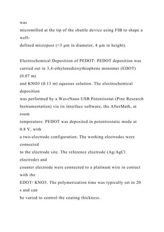 was
micromilled at the tip of the shuttle device using FIB to shape a
well-
defined micropost (≈3 µm in diameter, 4 µm in height).
Electrochemical Deposition of PEDOT: PEDOT deposition was
carried out in 3,4-ethylenedioxythiophene monomer (EDOT)
(0.07 m)
and KNO3 (0.13 m) aqueous solution. The electrochemical
deposition
was performed by a WaveNano USB Potentiostat (Pine Research
Instrumentation) via its interface software, the AfterMath, at
room
temperature. PEDOT was deposited in potentiostatic mode at
0.8 V, with
a two-electrode configuration. The working electrodes were
connected
to the electrode site. The reference electrode (Ag/AgCl
electrode) and
counter electrode were connected to a platinum wire in contact
with the
EDOT/ KNO3. The polymerization time was typically set to 20
s and can
be varied to control the coating thickness.
 